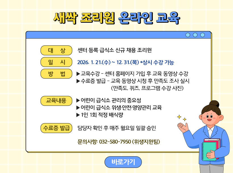 새싹 조리원 온라인 교육

1.대상: 센터 등록 급식소 신규 채용 조리원

2.일시 : 2026. 1. 21(수) ~ 12. 31.(목) *상시 수강 가능

3.방법

-교육수강: 센터 홈페이지 가입 후 교육 동영상 수강

-수료증 발급: 교육 동영상 시청 후 만족도 조사 실시(만족도, 퀴즈, 프로그램 수강 사진)

4.교육내용

-어린이 급식소 관리의 중요성

-어린이 급식소 위생·안전·영양관리 교육

-1인 1회 적정 배식량

5. 수료증 발급: 담당자 확인 후 매주 월요일 일괄 승인

*문의사항: 032-580-7950 (위생지원팀)