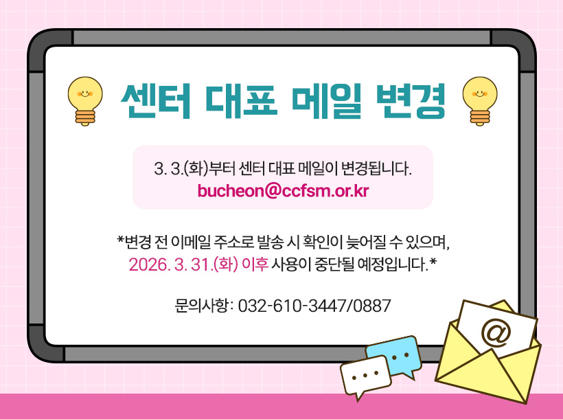 센터 대표 메일 변경

3. 3.(화)부터 센터 대표 메일이 변경됩니다.

메일주소: bucheon@ccfsm.or.kr

*변경 전 이메일 주소로 발송 시 확인이 늦어질 수 있으며,

2026. 3. 31.(화) 이후 사용이 중단될 예정입니다.*

문의사항: 032-610-3447/0887